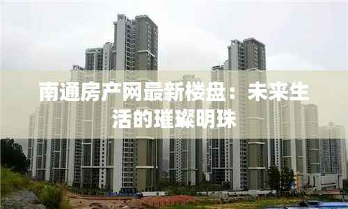 南通房产网最新楼盘:未来生活的璀璨明珠
