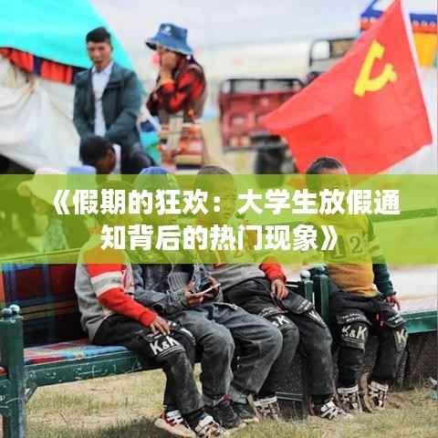 《假期的狂欢:大学生放假通知背后的热门现象》