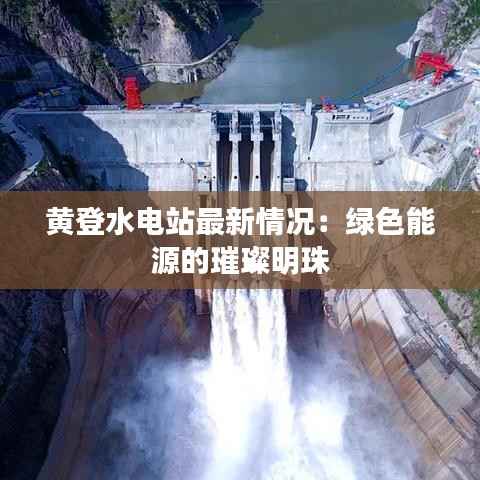 黄登水电站最新情况:绿色能源的璀璨明珠