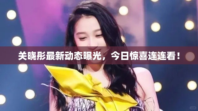 关晓彤最新动态曝光,今日惊喜连连看!
