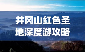 井冈山红色圣地深度游攻略,探索革命摇篮的完美指南
